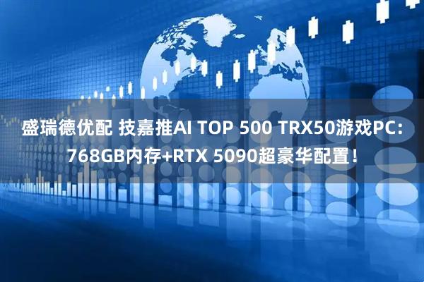 盛瑞德优配 技嘉推AI TOP 500 TRX50游戏PC：768GB内存+RTX 5090超豪华配置！