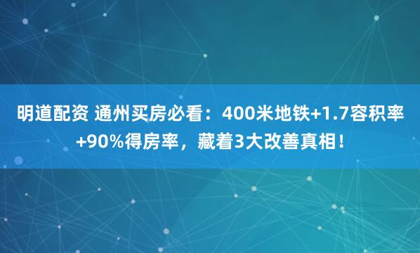明道配资 通州买房必看：400米地铁+1.7容积率+90%得房率，藏着3大改善真相！