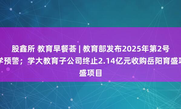 股鑫所 教育早餐荟 | 教育部发布2025年第2号留学预警；学大教育子公司终止2.14亿元收购岳阳育盛项目