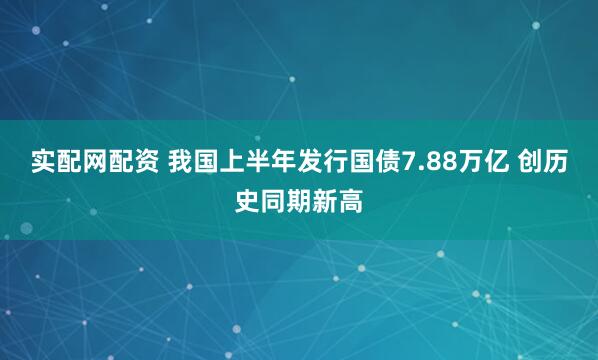实配网配资 我国上半年发行国债7.88万亿 创历史同期新高