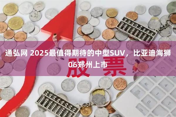 通弘网 2025最值得期待的中型SUV，比亚迪海狮06郑州上市