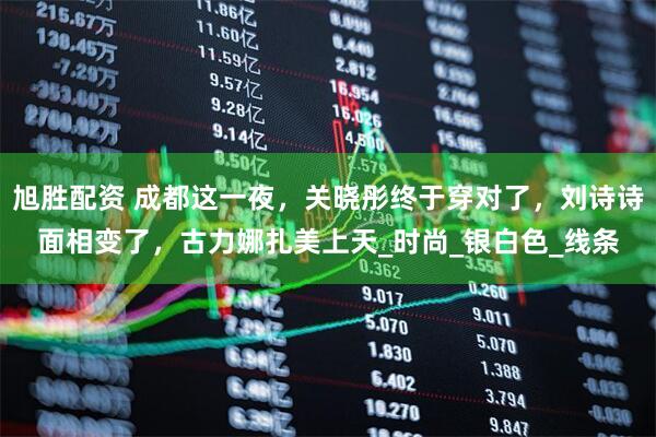 旭胜配资 成都这一夜，关晓彤终于穿对了，刘诗诗面相变了，古力娜扎美上天_时尚_银白色_线条