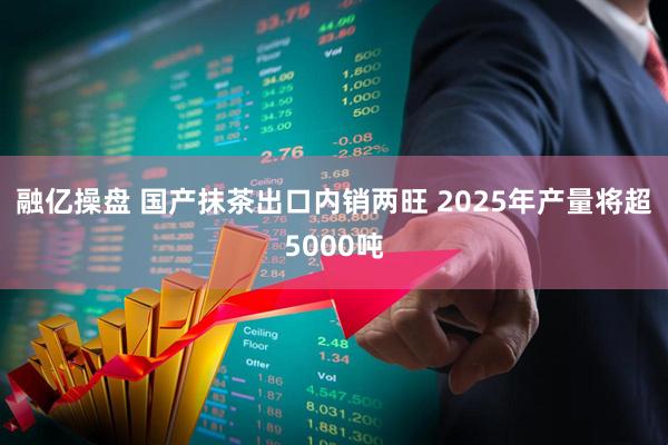 融亿操盘 国产抹茶出口内销两旺 2025年产量将超5000吨