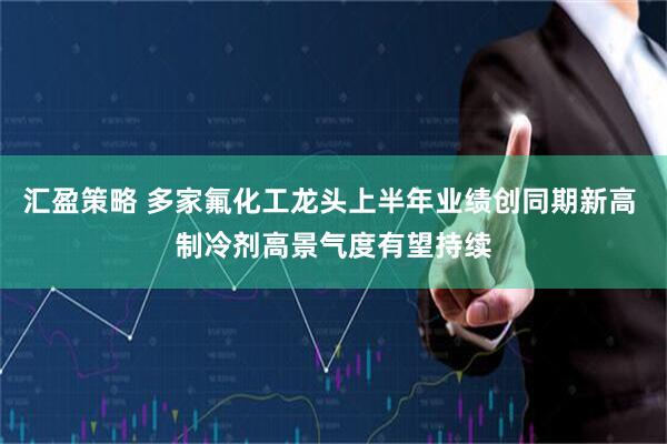 汇盈策略 多家氟化工龙头上半年业绩创同期新高 制冷剂高景气度有望持续