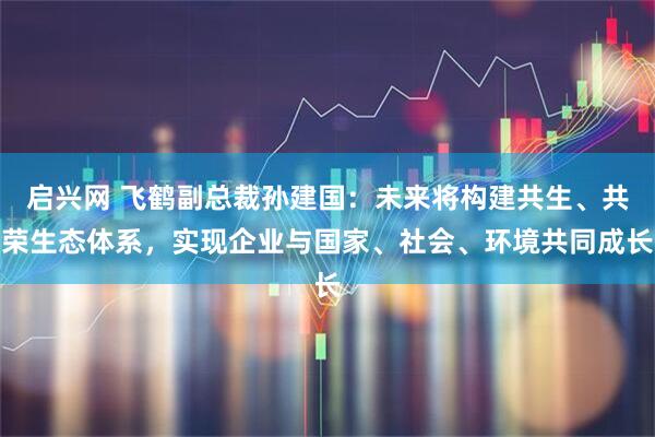 启兴网 飞鹤副总裁孙建国：未来将构建共生、共荣生态体系，实现企业与国家、社会、环境共同成长