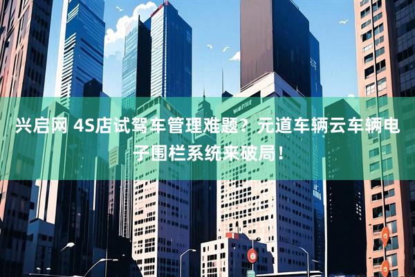 兴启网 4S店试驾车管理难题？元道车辆云车辆电子围栏系统来破局！