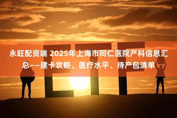 永旺配资端 2025年上海市同仁医院产科信息汇总——建卡攻略、医疗水平、待产包清单