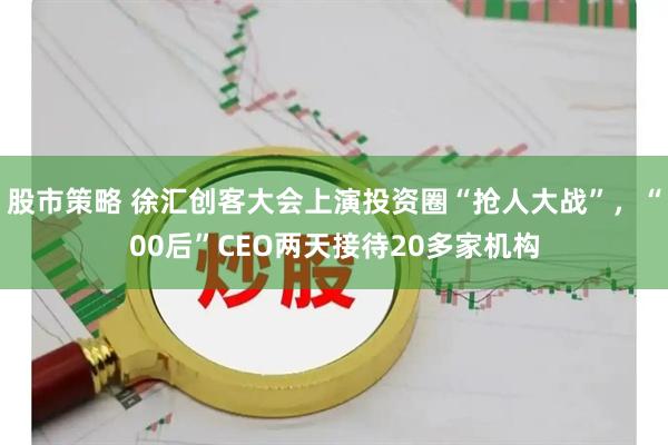 股市策略 徐汇创客大会上演投资圈“抢人大战”，“00后”CEO两天接待20多家机构