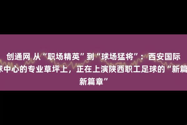 创通网 从“职场精英”到“球场猛将”：西安国际足球中心的专业草坪上，正在上演陕西职工足球的“新篇章”