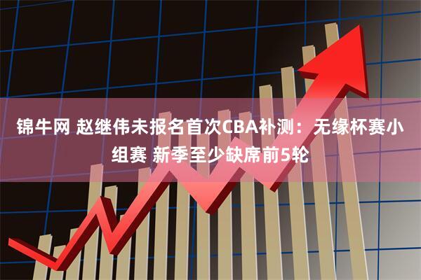 锦牛网 赵继伟未报名首次CBA补测：无缘杯赛小组赛 新季至少缺席前5轮