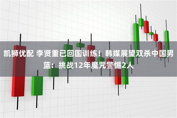 凯狮优配 李贤重已回国训练！韩媒展望双杀中国男篮：挑战12年魔咒警惕2人