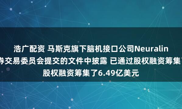 浩广配资 马斯克旗下脑机接口公司Neuralink在向美国证券交易委员会提交的文件中披露 已通过股权融资筹集了6.49亿美元