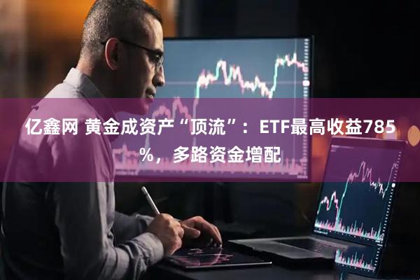 亿鑫网 黄金成资产“顶流”：ETF最高收益785%，多路资金增配